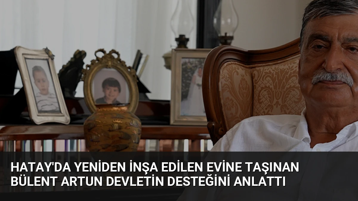 Hatay’da Yeniden İnşa Edilen Evine Taşınan Bülent Artun Devletin Desteğini Anlattı